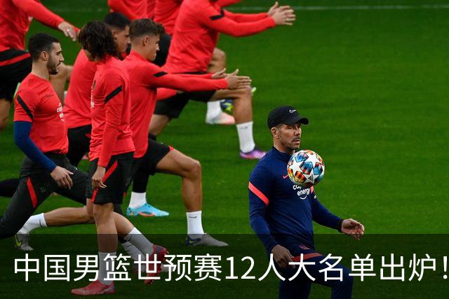 中国男篮世预赛12人大名单出炉！庞峥麟首次入选，2米26内线新星获郭士强重用