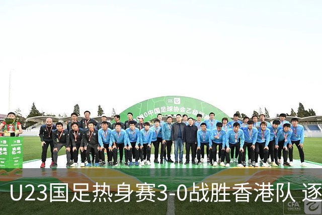 U23国足热身赛3-0战胜香港队 逐梦之路展现希望的光芒
